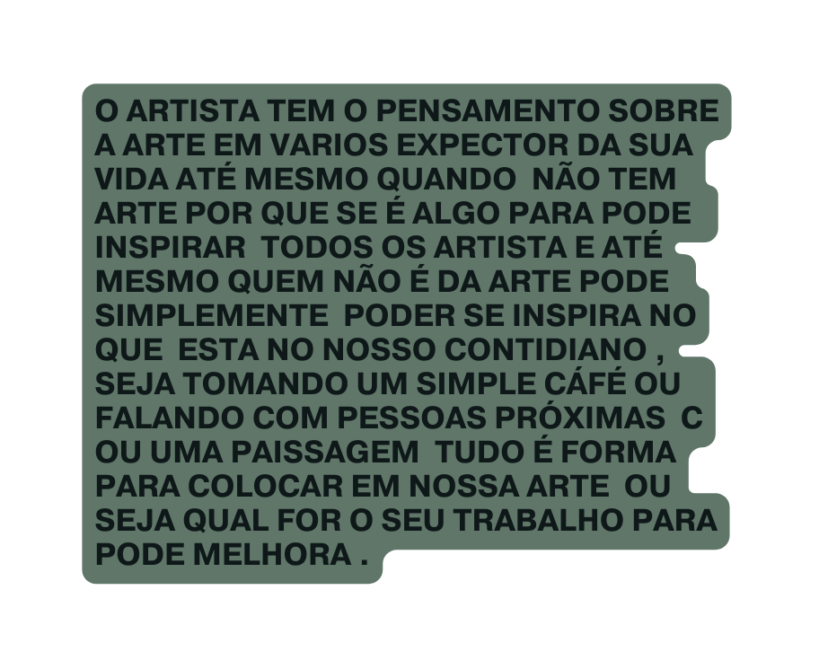 O ARTISTA TEM O PENSAMENTO SOBRE A ARTE EM VARIOS EXPECTOR DA SUA VIDA ATÉ MESMO QUANDO NÃO TEM ARTE POR QUE SE É ALGO PARA PODE INSPIRAR TODOS OS ARTISTA E ATÉ MESMO QUEM NÃO É DA ARTE PODE SIMPLEMENTE PODER SE INSPIRA NO QUE ESTA NO NOSSO CONTIDIANO SEJA TOMANDO UM SIMPLE CÁFÉ OU FALANDO COM PESSOAS PRÓXIMAS C OU UMA PAISSAGEM TUDO É FORMA PARA COLOCAR EM NOSSA ARTE OU SEJA QUAL FOR O SEU TRABALHO PARA PODE MELHORA