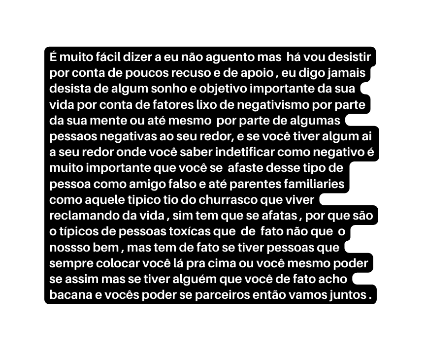 É muito fácil dizer a eu não aguento mas há vou desistir por conta de poucos recuso e de apoio eu digo jamais desista de algum sonho e objetivo importante da sua vida por conta de fatores lixo de negativismo por parte da sua mente ou até mesmo por parte de algumas pessaos negativas ao seu redor e se você tiver algum ai a seu redor onde você saber indetificar como negativo é muito importante que você se afaste desse tipo de pessoa como amigo falso e até parentes familiaries como aquele tipico tio do churrasco que viver reclamando da vida sim tem que se afatas por que são o típicos de pessoas toxícas que de fato não que o nossso bem mas tem de fato se tiver pessoas que sempre colocar você lá pra cima ou você mesmo poder se assim mas se tiver alguém que você de fato acho bacana e vocês poder se parceiros então vamos juntos